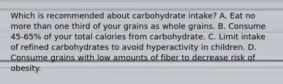 Which is recommended about carbohydrate intake? A. Eat no more than one third of your grains as whole grains. B. Consume 45-65% of your total calories from carbohydrate. C. Limit intake of refined carbohydrates to avoid hyperactivity in children. D. Consume grains with low amounts of fiber to decrease risk of obesity.