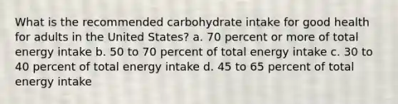 What is the recommended carbohydrate intake for good health for adults in the United States? a. 70 percent or more of total energy intake b. 50 to 70 percent of total energy intake c. 30 to 40 percent of total energy intake d. 45 to 65 percent of total energy intake