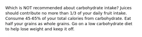 Which is NOT recommended about carbohydrate intake? Juices should contribute no more than 1/3 of your daily fruit intake. Consume 45-65% of your total calories from carbohydrate. Eat half your grains as whole grains. Go on a low carbohydrate diet to help lose weight and keep it off.