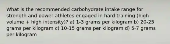 What is the recommended carbohydrate intake range for strength and power athletes engaged in hard training (high volume + high intensity)? a) 1-3 grams per kilogram b) 20-25 grams per kilogram c) 10-15 grams per kilogram d) 5-7 grams per kilogram