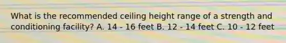 What is the recommended ceiling height range of a strength and conditioning facility? A. 14 - 16 feet B. 12 - 14 feet C. 10 - 12 feet