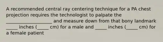 A recommended central ray centering technique for a PA chest projection requires the technologist to palpate the ____________________ and measure down from that bony landmark _____ inches (_____ cm) for a male and _____ inches (_____ cm) for a female patient