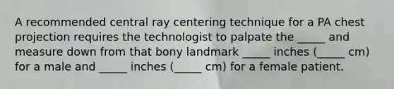 A recommended central ray centering technique for a PA chest projection requires the technologist to palpate the _____ and measure down from that bony landmark _____ inches (_____ cm) for a male and _____ inches (_____ cm) for a female patient.