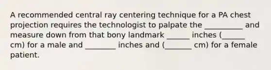 A recommended central ray centering technique for a PA chest projection requires the technologist to palpate the __________ and measure down from that bony landmark ______ inches (______ cm) for a male and ________ inches and (_______ cm) for a female patient.