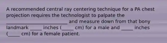 A recommended central ray centering technique for a PA chest projection requires the technologist to palpate the __________________________ and measure down from that bony landmark _____ inches (_____ cm) for a male and _____ inches (_____ cm) for a female patient.