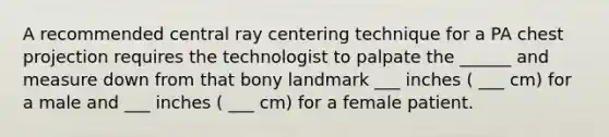 A recommended central ray centering technique for a PA chest projection requires the technologist to palpate the ______ and measure down from that bony landmark ___ inches ( ___ cm) for a male and ___ inches ( ___ cm) for a female patient.