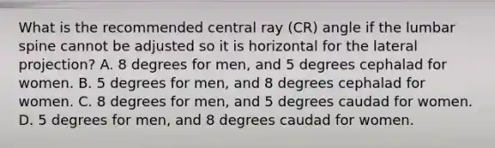 What is the recommended central ray (CR) angle if the lumbar spine cannot be adjusted so it is horizontal for the lateral projection? A. 8 degrees for men, and 5 degrees cephalad for women. B. 5 degrees for men, and 8 degrees cephalad for women. C. 8 degrees for men, and 5 degrees caudad for women. D. 5 degrees for men, and 8 degrees caudad for women.