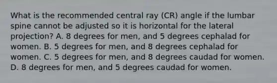 What is the recommended central ray (CR) angle if the lumbar spine cannot be adjusted so it is horizontal for the lateral projection? A. 8 degrees for men, and 5 degrees cephalad for women. B. 5 degrees for men, and 8 degrees cephalad for women. C. 5 degrees for men, and 8 degrees caudad for women. D. 8 degrees for men, and 5 degrees caudad for women.