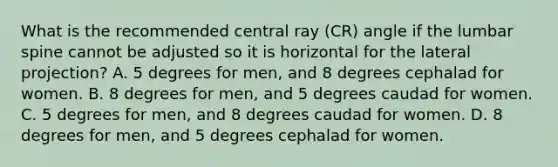 What is the recommended central ray (CR) angle if the lumbar spine cannot be adjusted so it is horizontal for the lateral projection? A. 5 degrees for men, and 8 degrees cephalad for women. B. 8 degrees for men, and 5 degrees caudad for women. C. 5 degrees for men, and 8 degrees caudad for women. D. 8 degrees for men, and 5 degrees cephalad for women.