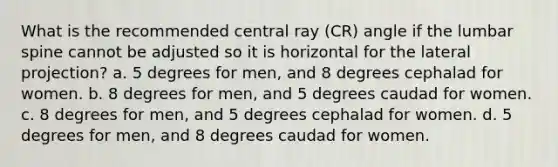 What is the recommended central ray (CR) angle if the lumbar spine cannot be adjusted so it is horizontal for the lateral projection? a. 5 degrees for men, and 8 degrees cephalad for women. b. 8 degrees for men, and 5 degrees caudad for women. c. 8 degrees for men, and 5 degrees cephalad for women. d. 5 degrees for men, and 8 degrees caudad for women.