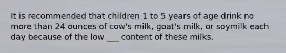 It is recommended that children 1 to 5 years of age drink no more than 24 ounces of cow's milk, goat's milk, or soymilk each day because of the low ___ content of these milks.