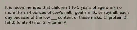 It is recommended that children 1 to 5 years of age drink no more than 24 ounces of cow's milk, goat's milk, or soymilk each day because of the low ___ content of these milks. 1) protein 2) fat 3) folate 4) iron 5) vitamin A