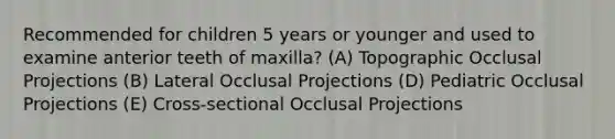 Recommended for children 5 years or younger and used to examine anterior teeth of maxilla? (A) Topographic Occlusal Projections (B) Lateral Occlusal Projections (D) Pediatric Occlusal Projections (E) Cross-sectional Occlusal Projections