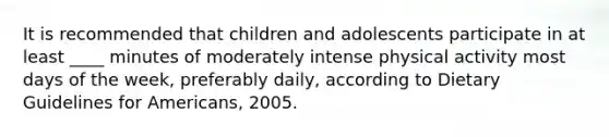 It is recommended that children and adolescents participate in at least ____ minutes of moderately intense physical activity most days of the week, preferably daily, according to Dietary Guidelines for Americans, 2005.