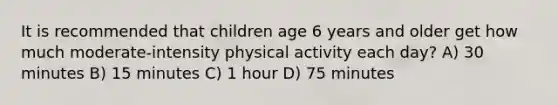 It is recommended that children age 6 years and older get how much moderate-intensity physical activity each day? A) 30 minutes B) 15 minutes C) 1 hour D) 75 minutes