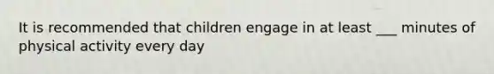 It is recommended that children engage in at least ___ minutes of physical activity every day