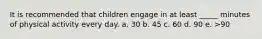 It is recommended that children engage in at least _____ minutes of physical activity every day. a. 30 b. 45 c. 60 d. 90 e. >90