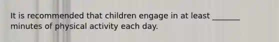 It is recommended that children engage in at least _______ minutes of physical activity each day.