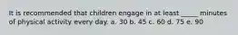 It is recommended that children engage in at least _____ minutes of physical activity every day. a. 30 b. 45 c. 60 d. 75 e. 90