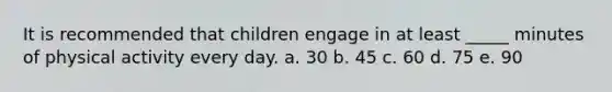 It is recommended that children engage in at least _____ minutes of physical activity every day. a. 30 b. 45 c. 60 d. 75 e. 90