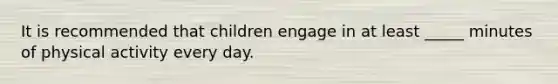 ​It is recommended that children engage in at least _____ minutes of physical activity every day.