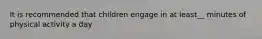 It is recommended that children engage in at least__ minutes of physical activity a day