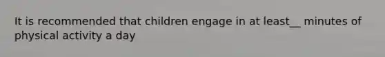 It is recommended that children engage in at least__ minutes of physical activity a day