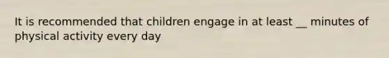 It is recommended that children engage in at least __ minutes of physical activity every day