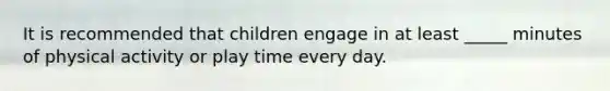 It is recommended that children engage in at least _____ minutes of physical activity or play time every day.