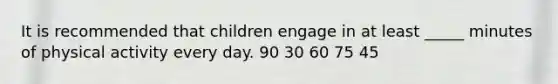 It is recommended that children engage in at least _____ minutes of physical activity every day. 90 30 60 75 45