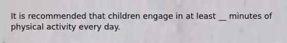 It is recommended that children engage in at least __ minutes of physical activity every day.