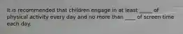 It is recommended that children engage in at least _____ of physical activity every day and no more than ____ of screen time each day.