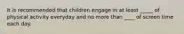 It is recommended that children engage in at least _____ of physical activity everyday and no more than ____ of screen time each day.