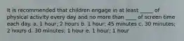 It is recommended that children engage in at least _____ of physical activity every day and no more than ____ of screen time each day. a. 1 hour; 2 hours b. 1 hour; 45 minutes c. 30 minutes; 2 hours d. 30 minutes; 1 hour e. 1 hour; 1 hour