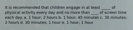 It is recommended that children engage in at least _____ of physical activity every day and no more than ____ of screen time each day. a. 1 hour; 2 hours b. 1 hour; 45 minutes c. 30 minutes; 2 hours d. 30 minutes; 1 hour e. 1 hour; 1 hour