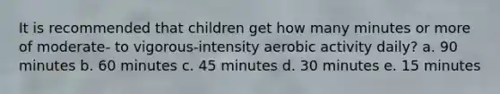 It is recommended that children get how many minutes or more of moderate- to vigorous-intensity aerobic activity daily? a. 90 minutes b. 60 minutes c. 45 minutes d. 30 minutes e. 15 minutes