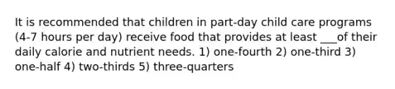 It is recommended that children in part-day child care programs (4-7 hours per day) receive food that provides at least ___of their daily calorie and nutrient needs. 1) one-fourth 2) one-third 3) one-half 4) two-thirds 5) three-quarters