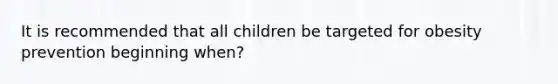 It is recommended that all children be targeted for obesity prevention beginning when?