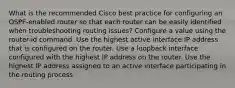 What is the recommended Cisco best practice for configuring an OSPF-enabled router so that each router can be easily identified when troubleshooting routing issues? Configure a value using the router-id command. Use the highest active interface IP address that is configured on the router. Use a loopback interface configured with the highest IP address on the router. Use the highest IP address assigned to an active interface participating in the routing process.