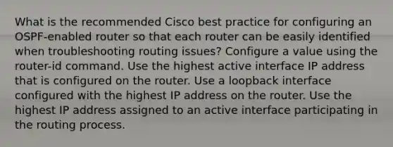 What is the recommended Cisco best practice for configuring an OSPF-enabled router so that each router can be easily identified when troubleshooting routing issues? Configure a value using the router-id command. Use the highest active interface IP address that is configured on the router. Use a loopback interface configured with the highest IP address on the router. Use the highest IP address assigned to an active interface participating in the routing process.