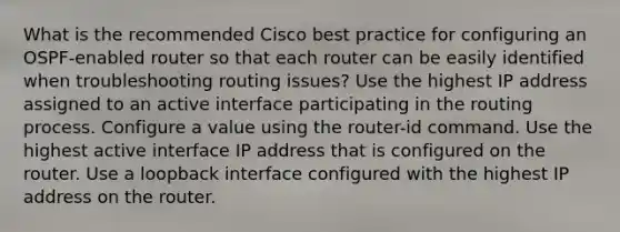 What is the recommended Cisco best practice for configuring an OSPF-enabled router so that each router can be easily identified when troubleshooting routing issues? Use the highest IP address assigned to an active interface participating in the routing process. Configure a value using the router-id command. Use the highest active interface IP address that is configured on the router. Use a loopback interface configured with the highest IP address on the router.