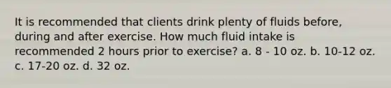 It is recommended that clients drink plenty of fluids before, during and after exercise. How much fluid intake is recommended 2 hours prior to exercise? a. 8 - 10 oz. b. 10-12 oz. c. 17-20 oz. d. 32 oz.