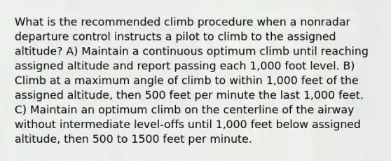 What is the recommended climb procedure when a nonradar departure control instructs a pilot to climb to the assigned altitude? A) Maintain a continuous optimum climb until reaching assigned altitude and report passing each 1,000 foot level. B) Climb at a maximum angle of climb to within 1,000 feet of the assigned altitude, then 500 feet per minute the last 1,000 feet. C) Maintain an optimum climb on the centerline of the airway without intermediate level-offs until 1,000 feet below assigned altitude, then 500 to 1500 feet per minute.