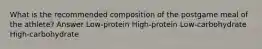 What is the recommended composition of the postgame meal of the athlete? Answer Low-protein High-protein Low-carbohydrate High-carbohydrate