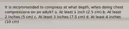 It is recommended to compress at what depth, when doing chest compressions on an adult? a. At least 1 inch (2.5 cm) b. At least 2 inches (5 cm) c. At least 3 inches (7.5 cm) d. At least 4 inches (10 cm)