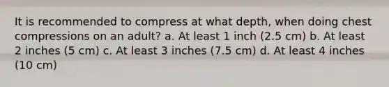 It is recommended to compress at what depth, when doing chest compressions on an adult? a. At least 1 inch (2.5 cm) b. At least 2 inches (5 cm) c. At least 3 inches (7.5 cm) d. At least 4 inches (10 cm)