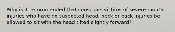 Why is it recommended that conscious victims of severe mouth injuries who have no suspected head, neck or back injuries be allowed to sit with the head tilted slightly forward?