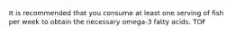 It is recommended that you consume at least one serving of fish per week to obtain the necessary omega-3 fatty acids. TOF