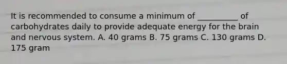 It is recommended to consume a minimum of __________ of carbohydrates daily to provide adequate energy for the brain and nervous system. A. 40 grams B. 75 grams C. 130 grams D. 175 gram