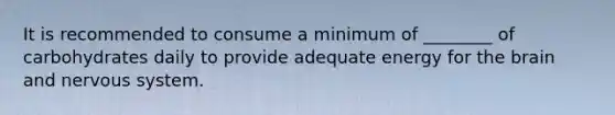 It is recommended to consume a minimum of ________ of carbohydrates daily to provide adequate energy for the brain and nervous system.